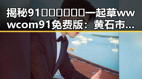 揭秘91🍆🍑🔞❌❌❌一起草wwwcom91免费版:黄石市相关内容分析