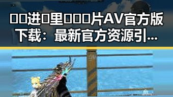 🔞🍌进🍑里❌❌❌片AV官方版下载：最新官方资源引发热议