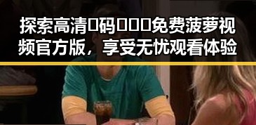 探索高清🈚码🔞❌♋免费菠萝视频官方版，享受无忧观看体验