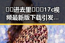🔞🍌进去里❌❌❌17c视频最新版下载引发关注与争议