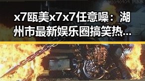 x7瓯美x7x7任意噪：湖州市最新娱乐圈搞笑热潮引发关注