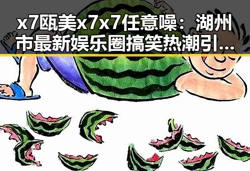 x7瓯美x7x7任意噪：湖州市最新娱乐圈搞笑热潮引发关注
