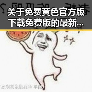 关于免费黄色官方版下载免费版的最新动态与指南