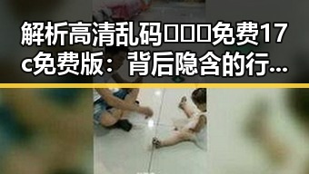 解析高清乱码🔞❌♋免费17c免费版：背后隐含的行业动态与影响