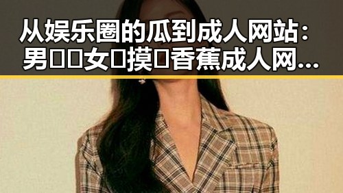 从娱乐圈的瓜到成人网站:男🍌❌女🍑摸🐻香蕉成人网站最新版下载的变化与反差