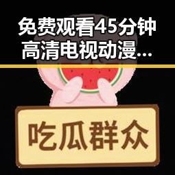 免费观看45分钟高清电视动漫官方版下载免费版——抚顺市最新推荐