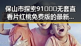 保山市探索91❌❌❌无套直看片红桃免费版的最新发展
