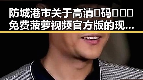 防城港市关于高清🈚码🔞❌♋免费菠萝视频官方版的现状分析