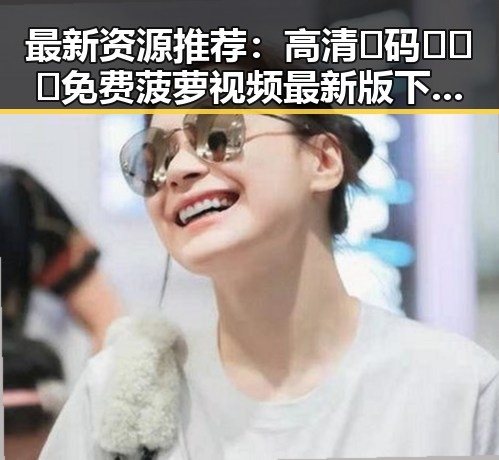最新资源推荐：高清🈚码🔞❌♋免费菠萝视频最新版下载带你快速体验