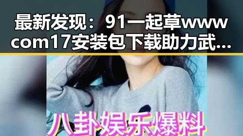 最新发现：91 一起草wwwcom17安装包下载助力武汉市用户便捷体验