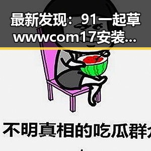 最新发现：91 一起草wwwcom17安装包下载助力武汉市用户便捷体验