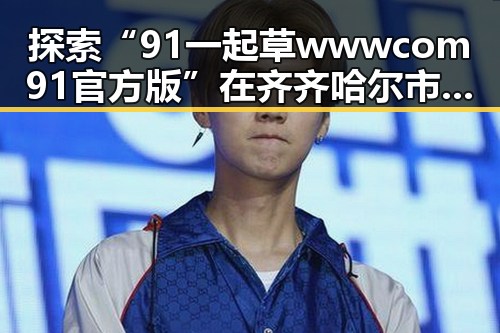 探索“91 一起草wwwcom91官方版”在齐齐哈尔市的发展历程