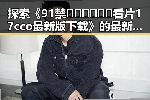 探索《91禁🍆🍑🔞❌❌❌看片17cco最新版下载》的最新动态与资源获取渠道