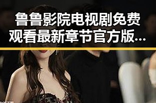 鲁鲁影院电视剧免费观看最新章节官方版下载攻略指南