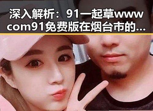 深入解析：91 一起草wwwcom91免费版在烟台市的独特优势与发展