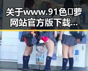 关于www.91色😍萝网站官方版下载：最新动态与讨论