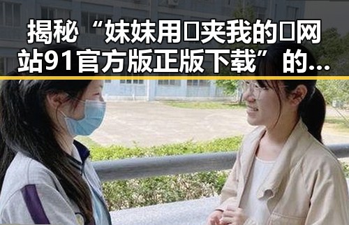 揭秘“妺妺用🐻夹我的🍌网站91官方版正版下载”的真实情况