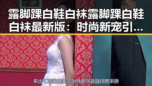 露脚踝白鞋白袜露脚踝白鞋白袜最新版：时尚新宠引发热议