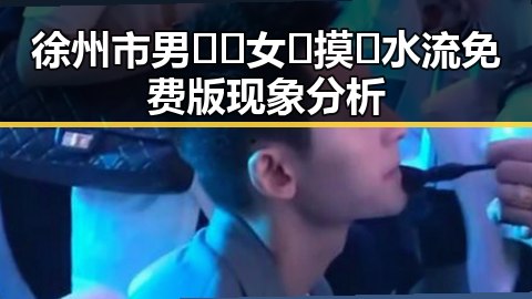 徐州市男🍌❌女🍑摸🐻水流免费版现象分析