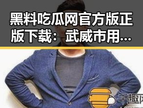 黑料吃瓜网官方版正版下载：武威市用户必备指南