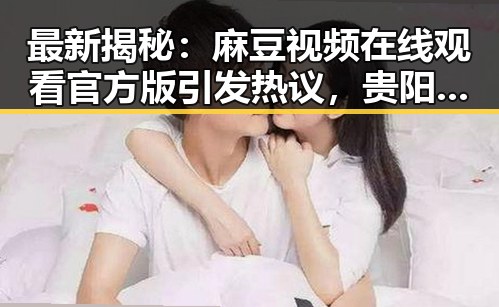最新揭秘:麻豆视频在线观看官方版引发热议,贵阳市用户关注度持续升高