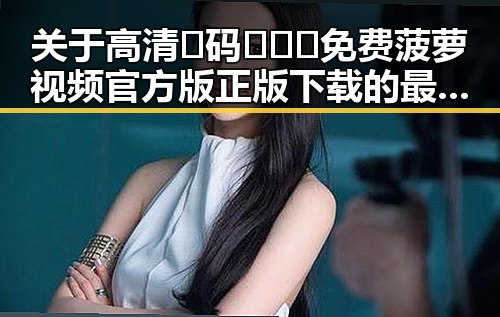 关于高清🈚码🔞❌♋免费菠萝视频官方版正版下载的最新信息