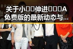 关于小🐔🐔伸进🈲🔞🔞A免费版的最新动态与社会反响