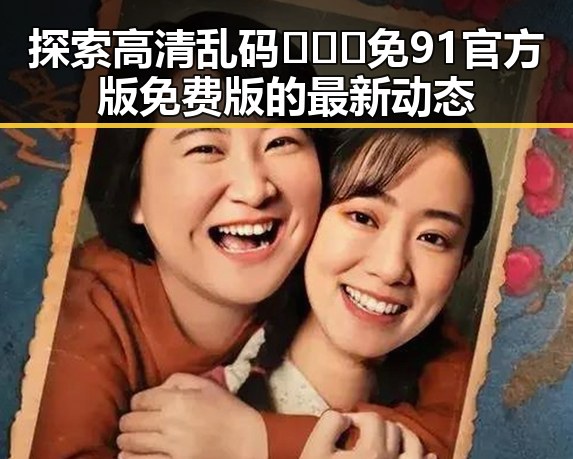 探索高清乱码🔞❌♋免91官方版免费版的最新动态