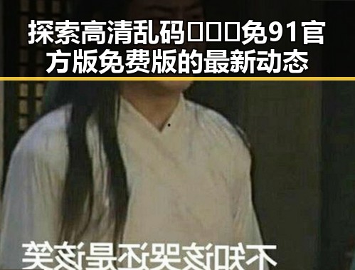 探索高清乱码🔞❌♋免91官方版免费版的最新动态