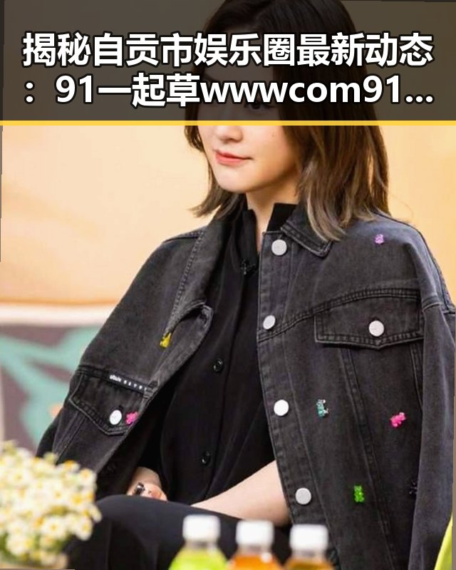 揭秘自贡市娱乐圈最新动态：91 一起草wwwcom91免费版的明星故事