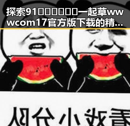 探索91🍆🍑🔞❌❌❌一起草wwwcom17官方版下载的精彩内容