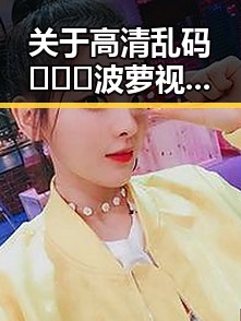 关于高清乱码🔞❌♋波萝视频官方版下载，你了解了吗？
