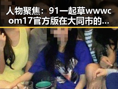人物聚焦：91 一起草wwwcom17官方版在大同市的发展与影响