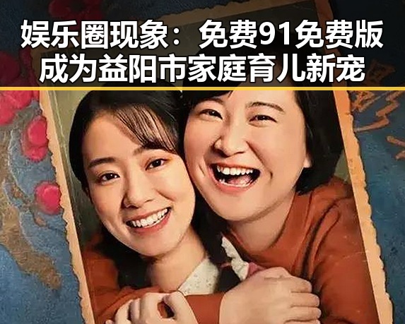 娱乐圈现象：免费91免费版成为益阳市家庭育儿新宠
