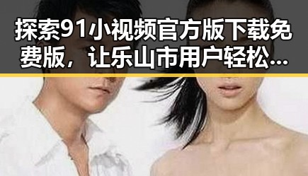 探索91小视频官方版下载免费版，让乐山市用户轻松畅享精彩内容