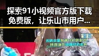 探索91小视频官方版下载免费版，让乐山市用户轻松畅享精彩内容