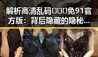 解析高清乱码🔞❌♋免91官方版：背后隐藏的隐秘信息与行业影响