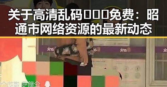 关于高清乱码🔞❌♋免费：昭通市网络资源的最新动态