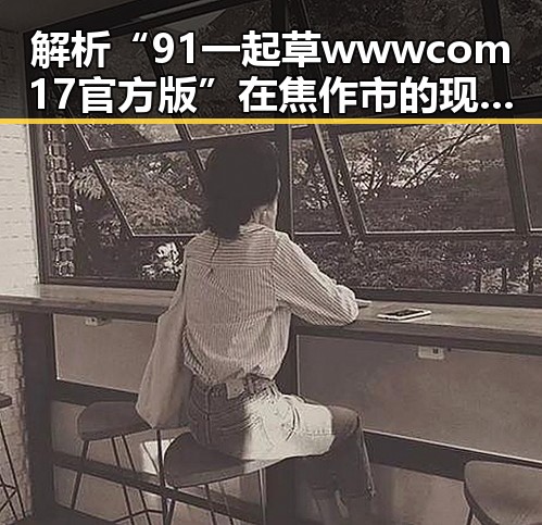 解析“91 一起草wwwcom17官方版”在焦作市的现状与发展