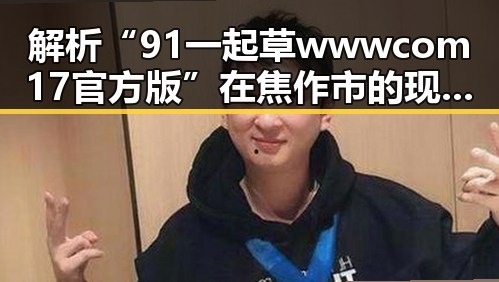 解析“91 一起草wwwcom17官方版”在焦作市的现状与发展