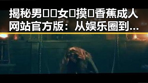 揭秘男🍌❌女🍑摸🐻香蕉成人网站官方版：从娱乐圈到衢州市的反差体验