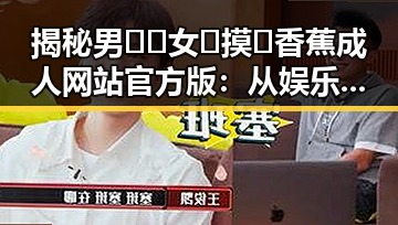 揭秘男🍌❌女🍑摸🐻香蕉成人网站官方版：从娱乐圈到衢州市的反差体验