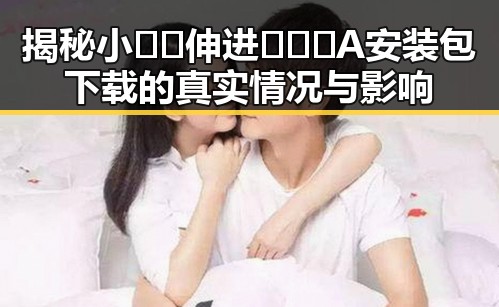 揭秘小🐔🐔伸进🈲🔞🔞A安装包下载的真实情况与影响