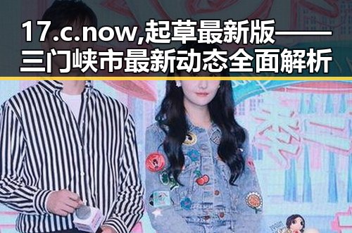 17.c.now,起草最新版——三门峡市最新动态全面解析