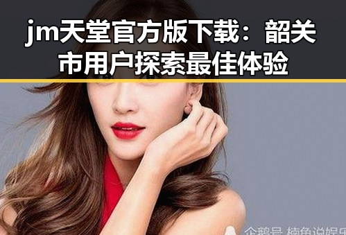 jm天堂官方版下载：韶关市用户探索最佳体验