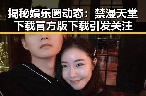 揭秘娱乐圈动态：禁漫天堂下载官方版下载引发关注