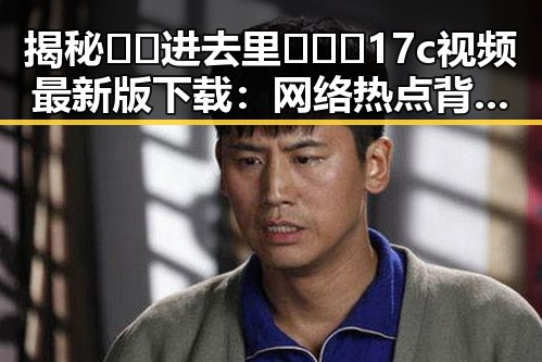揭秘🔞🍌进去里❌❌❌17c视频最新版下载：网络热点背后的真相