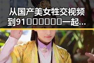 从国产美女牲交视频到91🍆🍑🔞❌❌❌一起草wwwcom17安装包下载：背后的现象与思考