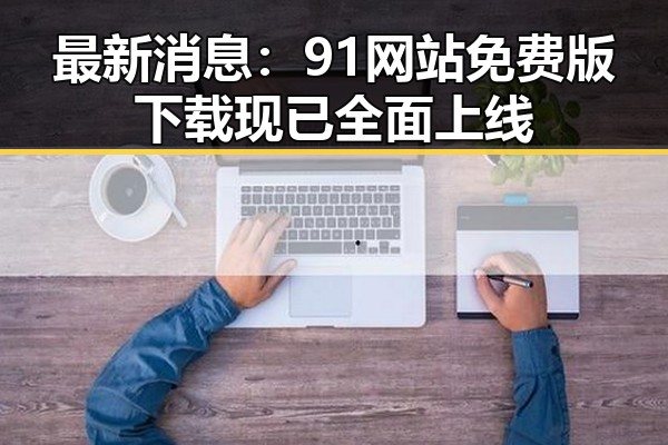 最新消息：91网站免费版下载现已全面上线