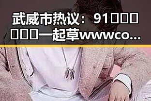 武威市热议：91🍆🍑🔞❌❌❌一起草wwwcom91免费版引发关注